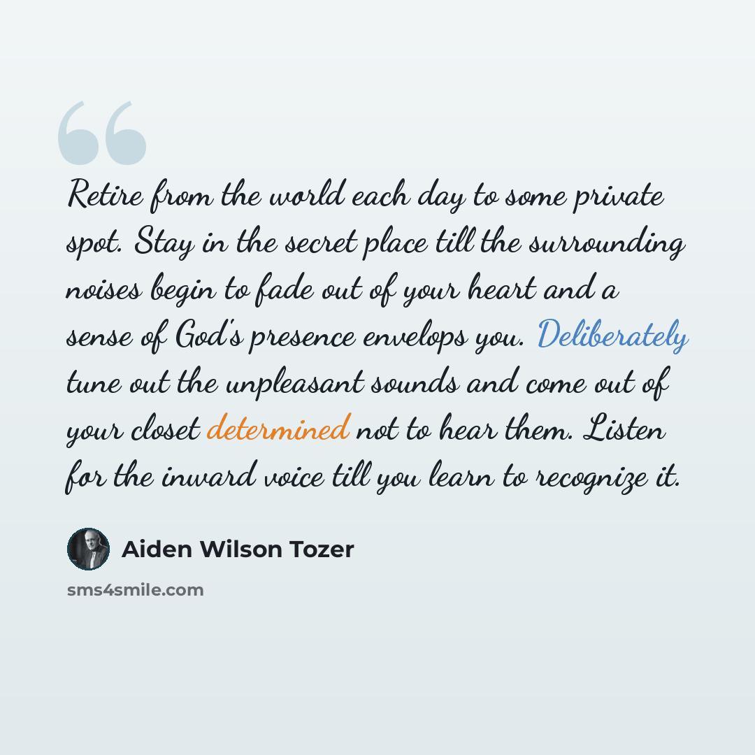 “Retire from the world each day to some private spot. Stay in the secret place till the surrounding noises begin to fade out of your heart and a sense of God's presence envelops you. Deliberately tune out the unpleasant sounds and come out of your closet determined not to hear them. Listen for the…” quote by Aiden Wilson Tozer
