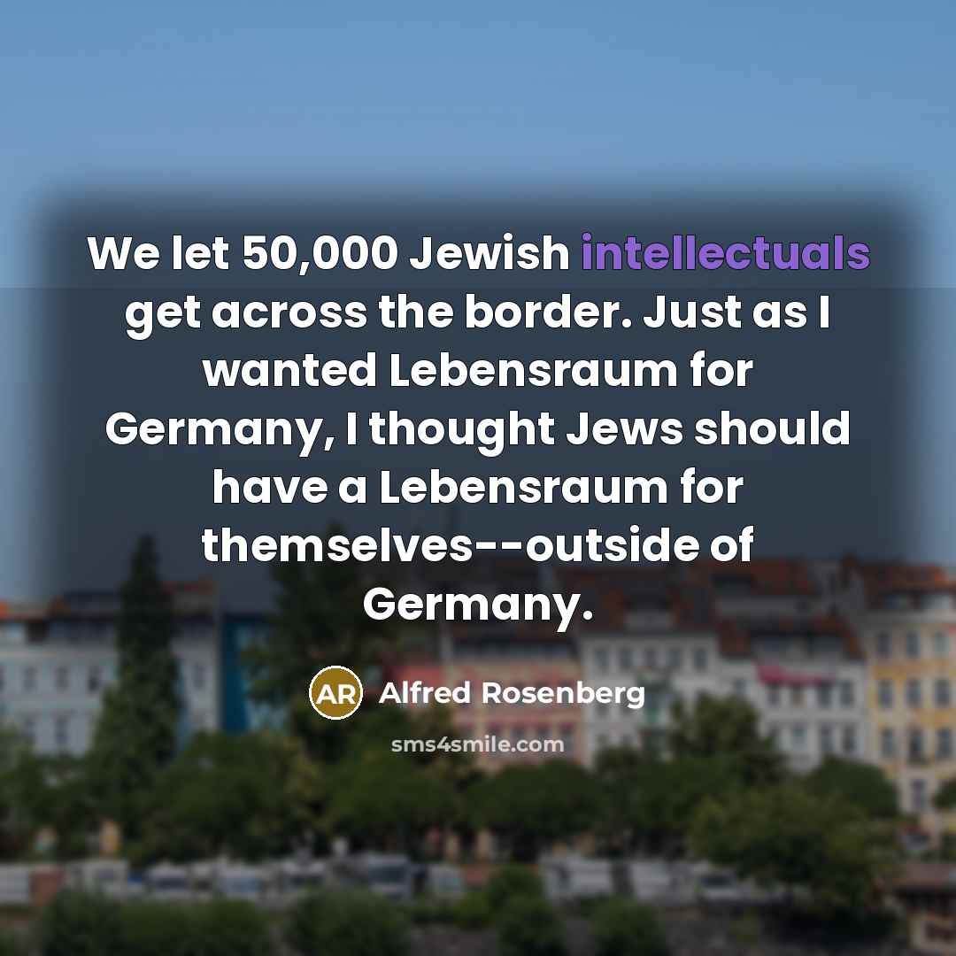 “We let 50,000 Jewish intellectuals get across the border. Just as I wanted Lebensraum for Germany, I thought Jews should have a Lebensraum for themselves--outside of Germany.” quote by Alfred Rosenberg