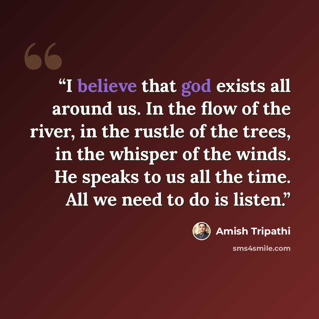 “I believe that god exists all around us. In the flow of the river, in the rustle of the trees, in the whisper of the winds. He speaks to us all the time. All we need to do is listen.” quote by Amish Tripathi
