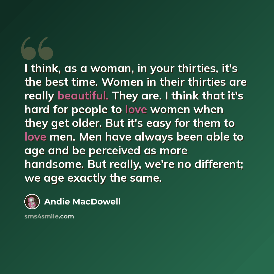 “I think, as a woman, in your thirties, it's the best time. Women in their thirties are really beautiful. They are. I think that it's hard for people to love women when they get older. But it's easy for them to love men. Men have always been able to age and be perceived as more handsome. But…” quote by Andie MacDowell
