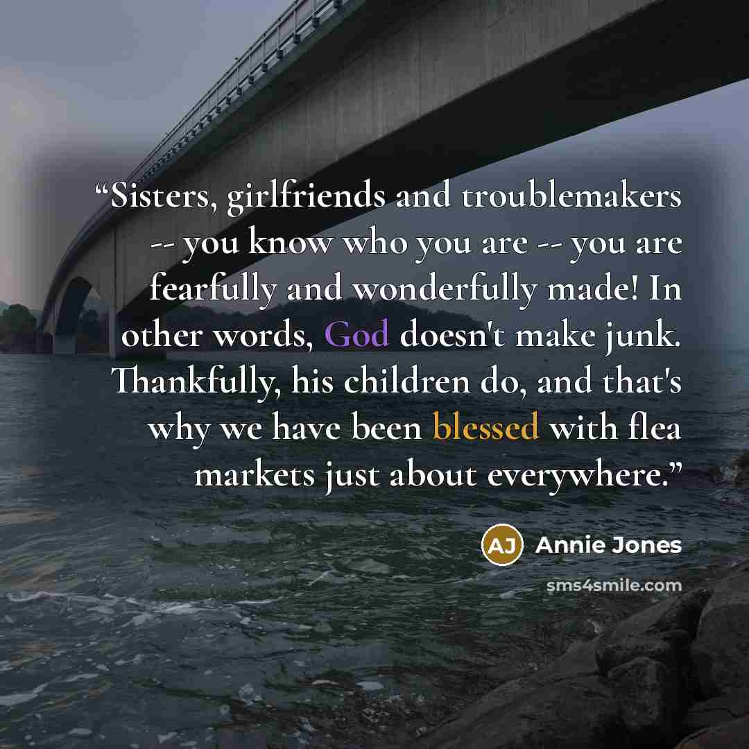 “Sisters, girlfriends and troublemakers -- you know who you are -- you are fearfully and wonderfully made! In other words, God doesn't make junk. Thankfully, his children do, and that's why we have been blessed with flea markets just about everywhere.” quote by Annie Jones