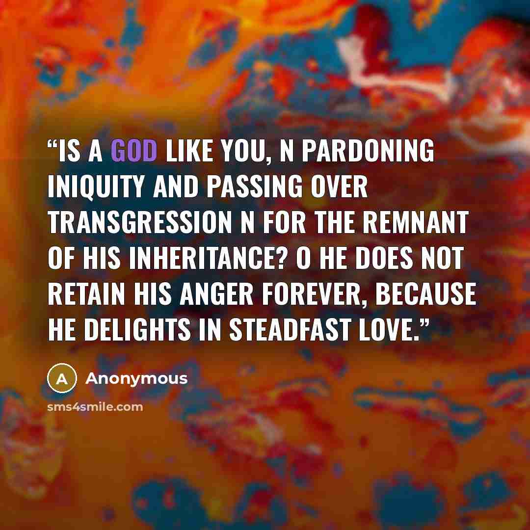 “is a God like you, n pardoning iniquity and passing over transgression n for the remnant of his inheritance? o He does not retain his anger forever, because he delights in steadfast love.” quote by Anonymous