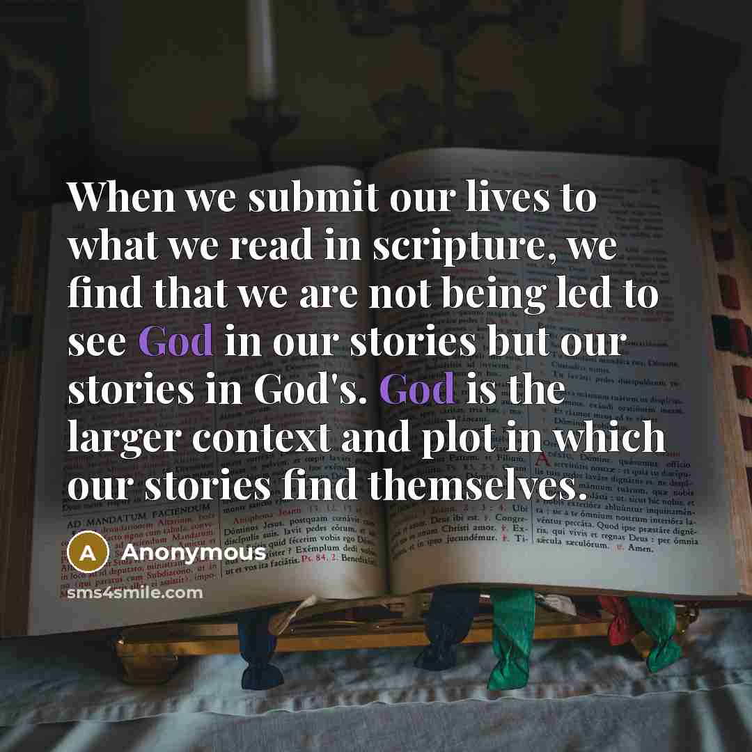 “When we submit our lives to what we read in scripture, we find that we are not being led to see God in our stories but our stories in God's. God is the larger context and plot in which our stories find themselves.” quote by Anonymous