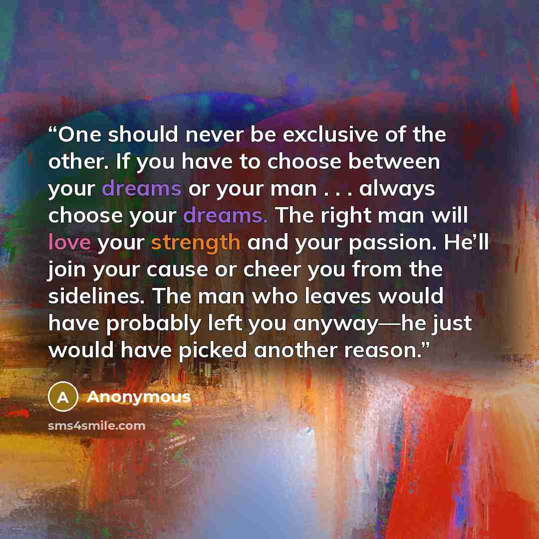 “One should never be exclusive of the other. If you have to choose between your dreams or your man . . . always choose your dreams. The right man will love your strength and your passion. He’ll join your cause or cheer you from the sidelines. The man who leaves would have probably left you…” quote by Anonymous
