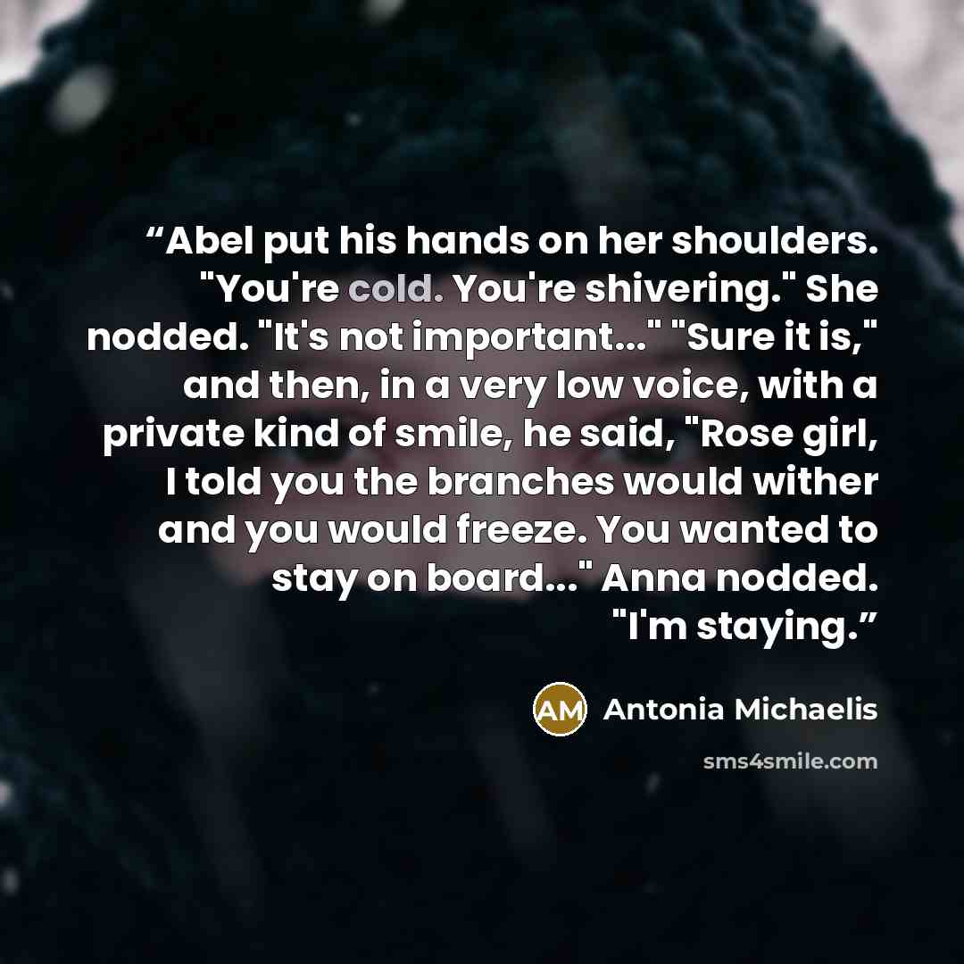 “Abel put his hands on her shoulders. "You're cold. You're shivering." She nodded. "It's not important..." "Sure it is," and then, in a very low voice, with a private kind of smile, he said, "Rose girl, I told you the branches would wither and you would freeze. You wanted to stay on board..." Anna…” quote by Antonia Michaelis