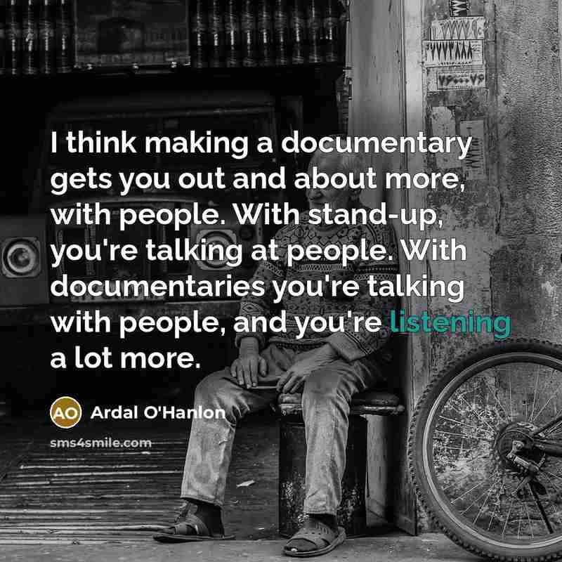 “I think making a documentary gets you out and about more, with people. With stand-up, you're talking at people. With documentaries you're talking with people, and you're listening a lot more.” quote by Ardal O'Hanlon