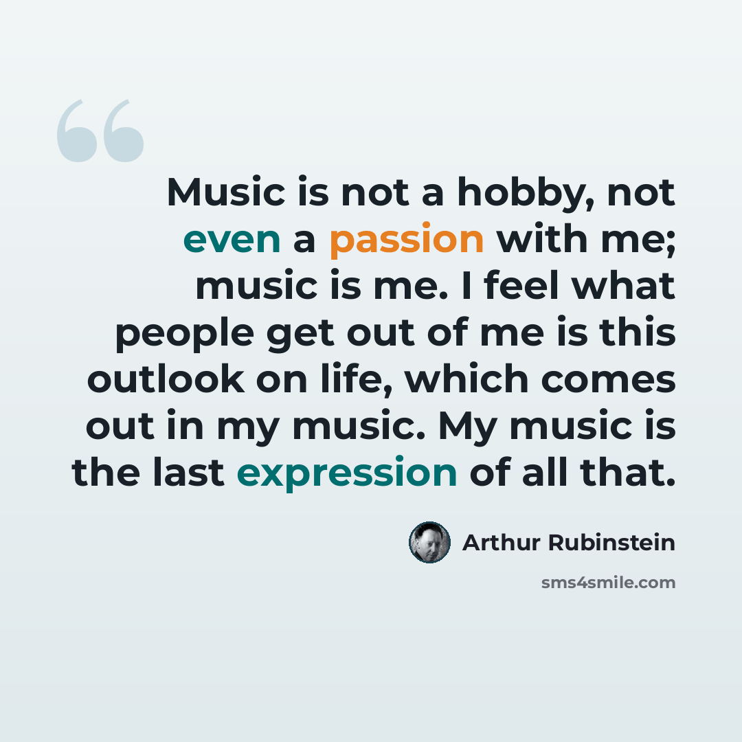 “Music is not a hobby, not even a passion with me; music is me. I feel what people get out of me is this outlook on life, which comes out in my music. My music is the last expression of all that.” quote by Arthur Rubinstein