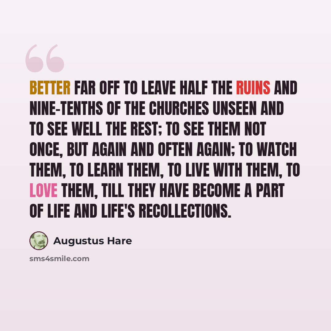 “Better far off to leave half the ruins and nine-tenths of the churches unseen and to see well the rest; to see them not once, but again and often again; to watch them, to learn them, to live with them, to love them, till they have become a part of life and life's recollections.” quote by Augustus Hare