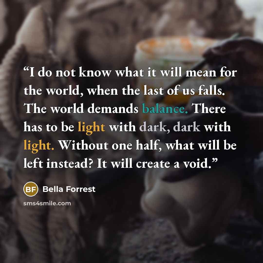 “I do not know what it will mean for the world, when the last of us falls. The world demands balance. There has to be light with dark, dark with light. Without one half, what will be left instead? It will create a void.” quote by Bella Forrest