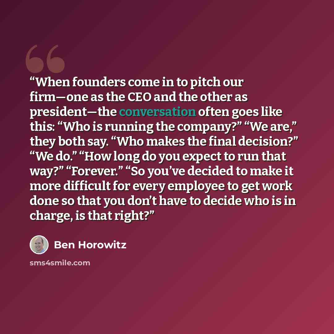 “When founders come in to pitch our firm—one as the CEO and the other as president—the conversation often goes like this: “Who is running the company?” “We are,” they both say. “Who makes the final decision?” “We do.” “How long do you expect to run that way?” “Forever.” “So you’ve decided to make…” quote by Ben Horowitz