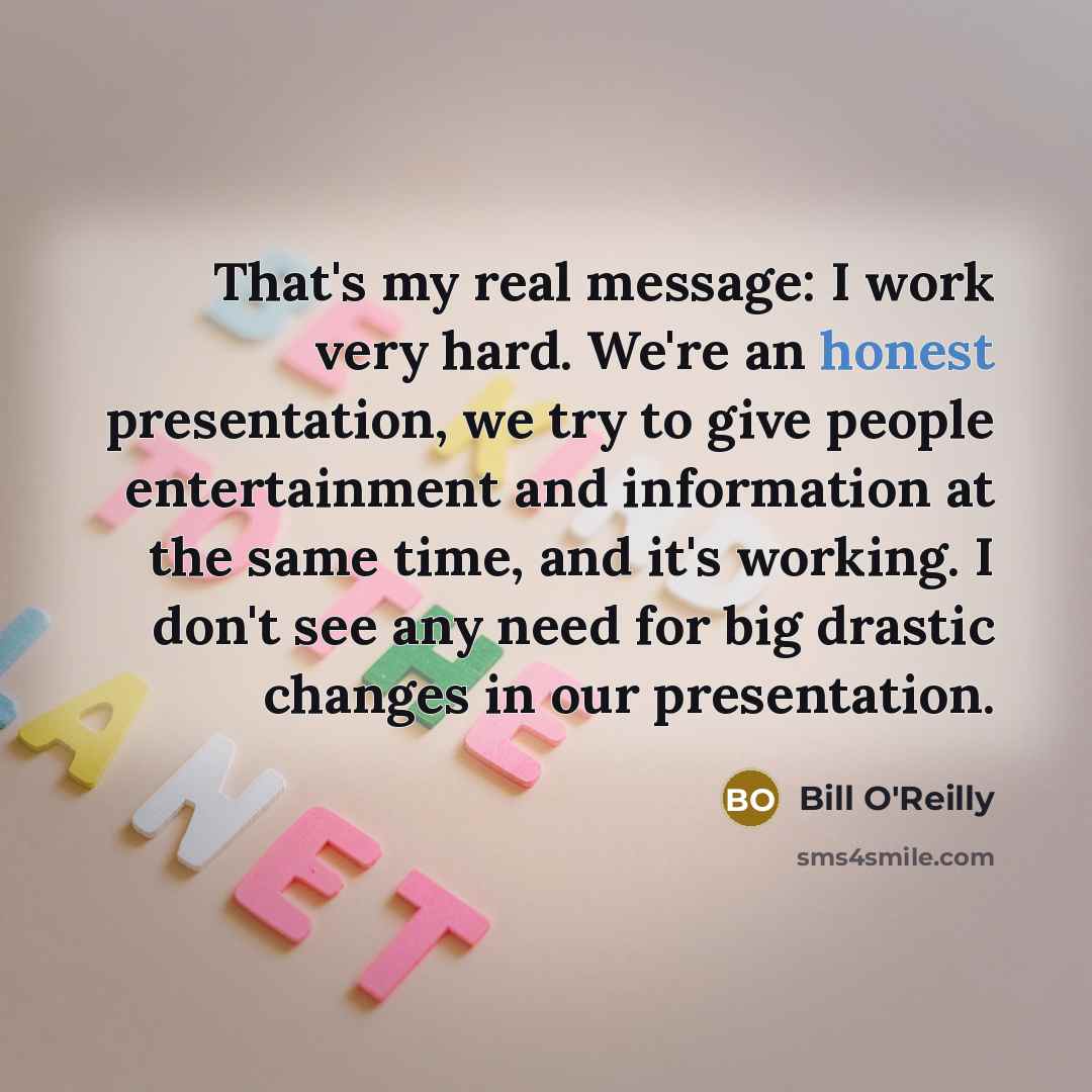 “That's my real message: I work very hard. We're an honest presentation, we try to give people entertainment and information at the same time, and it's working. I don't see any need for big drastic changes in our presentation.” quote by Bill O'Reilly