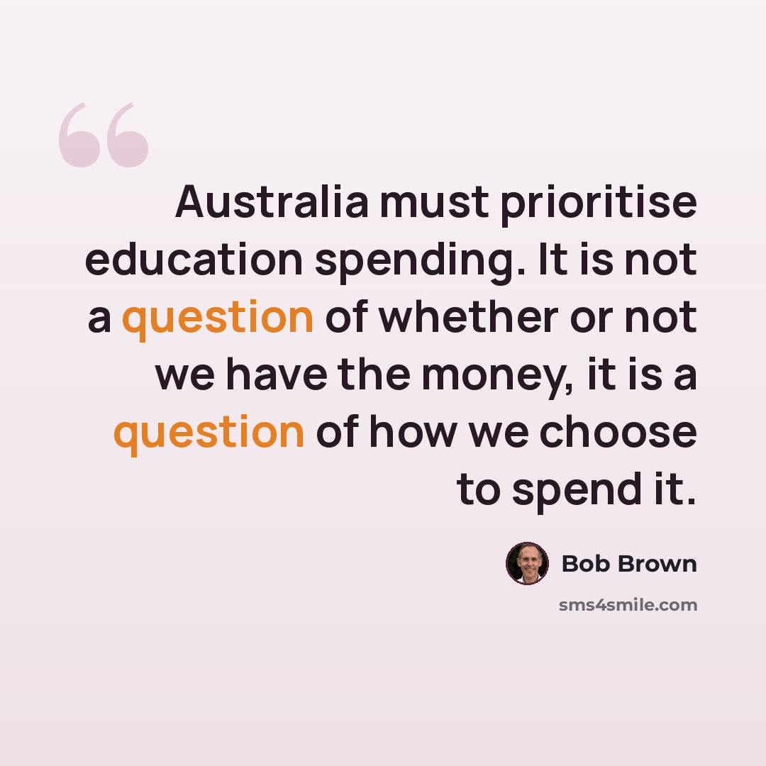 “Australia must prioritise education spending. It is not a question of whether or not we have the money, it is a question of how we choose to spend it.” quote by Bob Brown