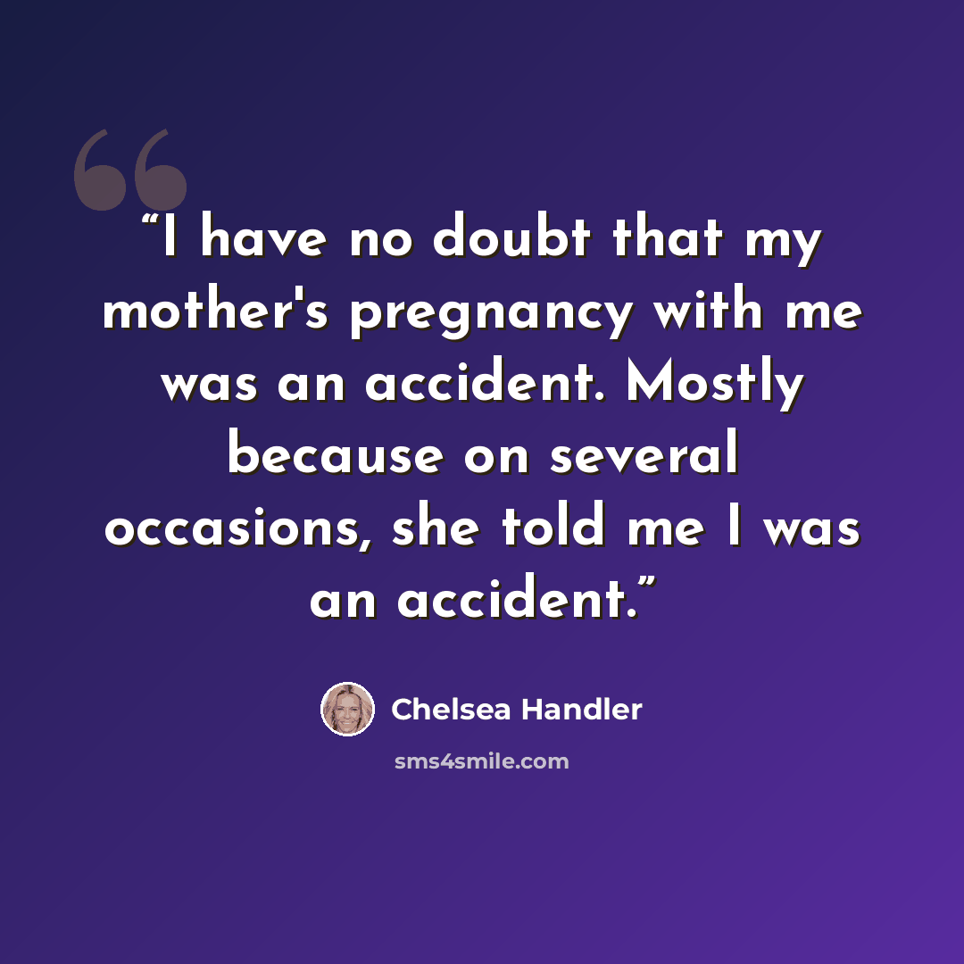 “I have no doubt that my mother's pregnancy with me was an accident. Mostly because on several occasions, she told me I was an accident.” quote by Chelsea Handler