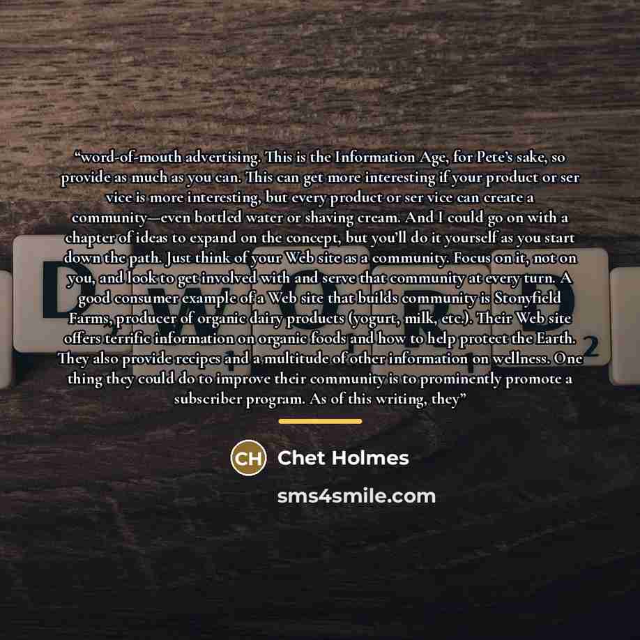“word-of-mouth advertising. This is the Information Age, for Pete’s sake, so provide as much as you can. This can get more interesting if your product or ser vice is more interesting, but every product or ser vice can create a community—even bottled water or shaving cream. And I could go on with a…” quote by Chet Holmes