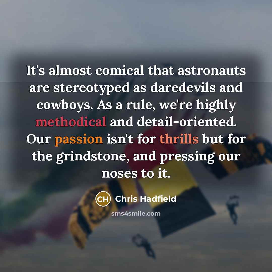 “It's almost comical that astronauts are stereotyped as daredevils and cowboys. As a rule, we're highly methodical and detail-oriented. Our passion isn't for thrills but for the grindstone, and pressing our noses to it.” quote by Chris Hadfield