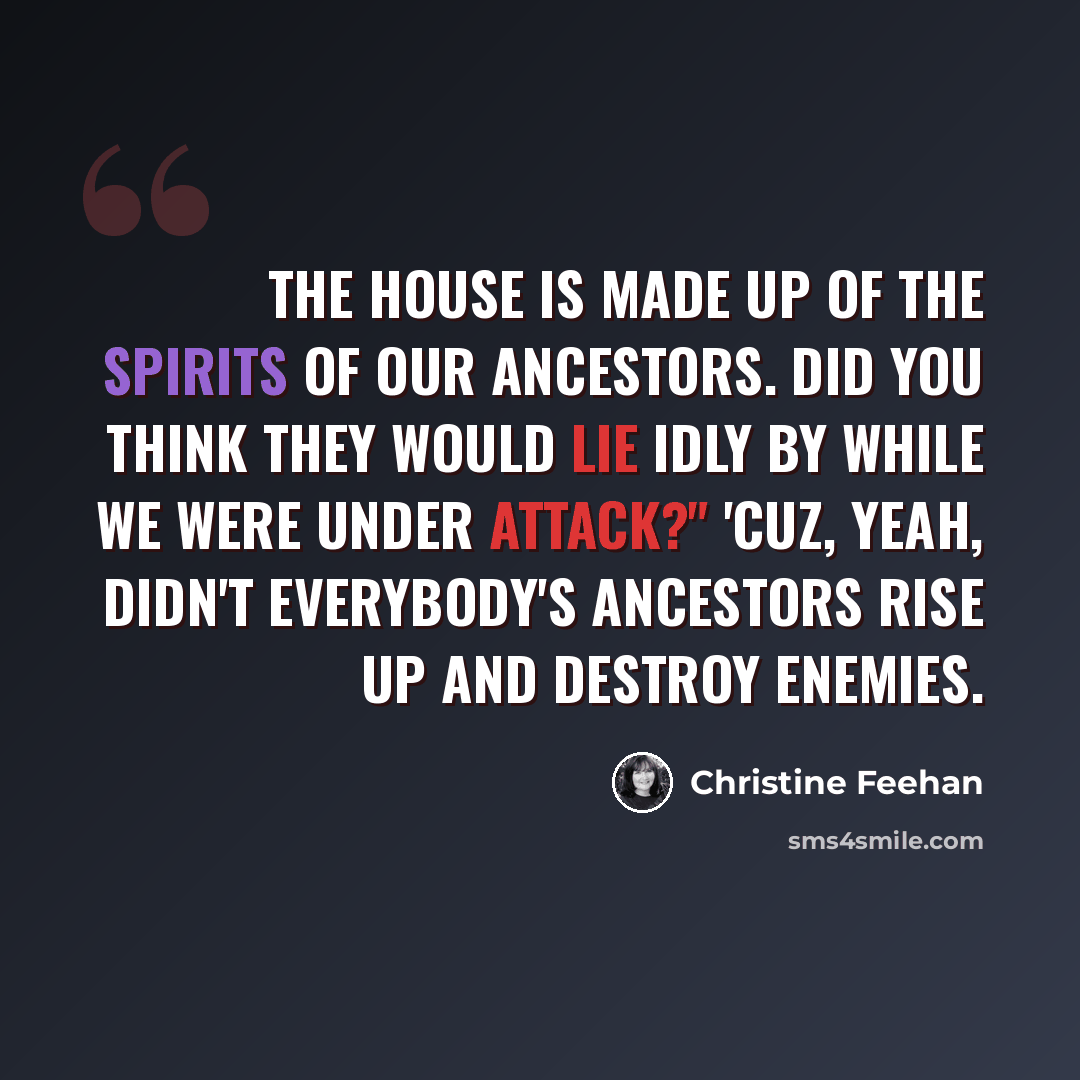 “The house is made up of the spirits of our ancestors. Did you think they would lie idly by while we were under attack?" 'Cuz, yeah, didn't everybody's ancestors rise up and destroy enemies.” quote by Christine Feehan