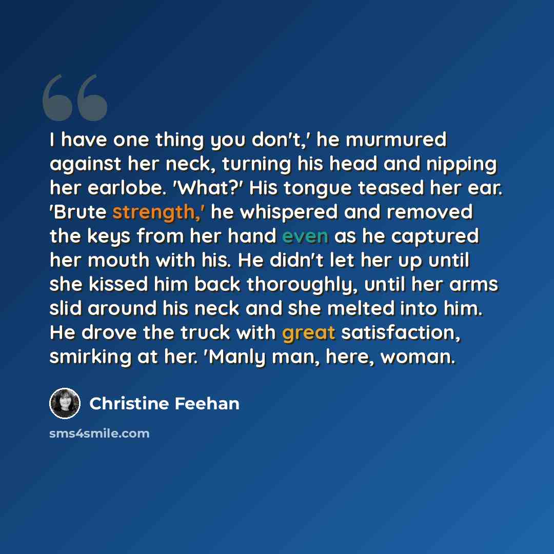 “I have one thing you don't,' he murmured against her neck, turning his head and nipping her earlobe. 'What?' His tongue teased her ear. 'Brute strength,' he whispered and removed the keys from her hand even as he captured her mouth with his. He didn't let her up until she kissed him back…” quote by Christine Feehan