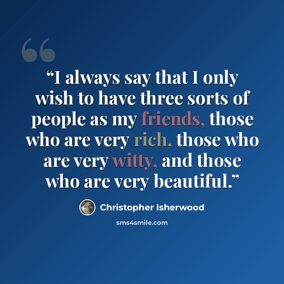 “I always say that I only wish to have three sorts of people as my friends, those who are very rich, those who are very witty, and those who are very beautiful.” quote by Christopher Isherwood