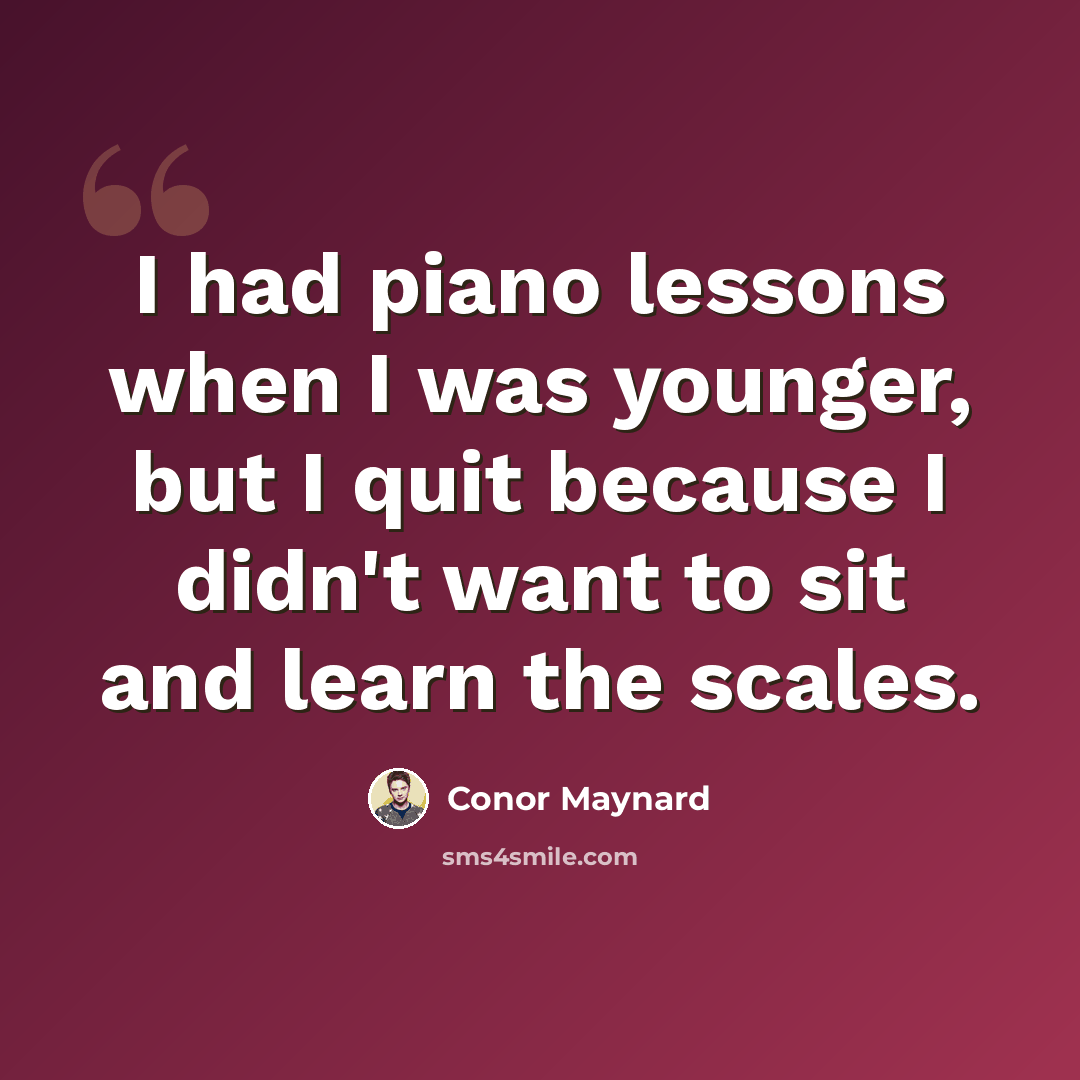 “I had piano lessons when I was younger, but I quit because I didn't want to sit and learn the scales.” quote by Conor Maynard