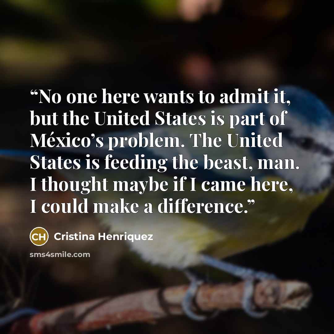 “No one here wants to admit it, but the United States is part of México’s problem. The United States is feeding the beast, man. I thought maybe if I came here, I could make a difference.” quote by Cristina Henriquez
