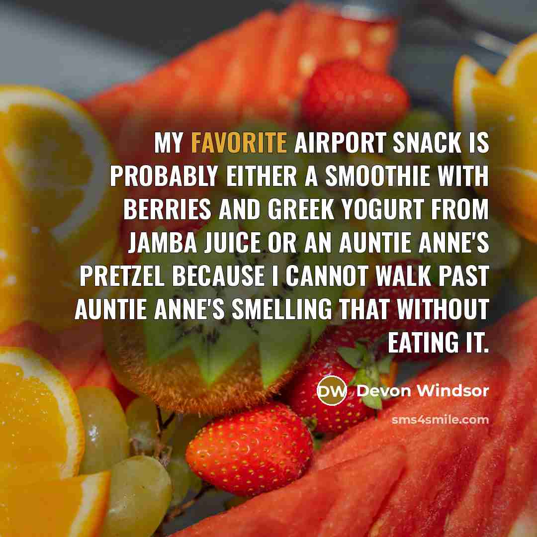 “My favorite airport snack is probably either a smoothie with berries and Greek yogurt from Jamba Juice or an Auntie Anne's pretzel because I cannot walk past Auntie Anne's smelling that without eating it.” quote by Devon Windsor