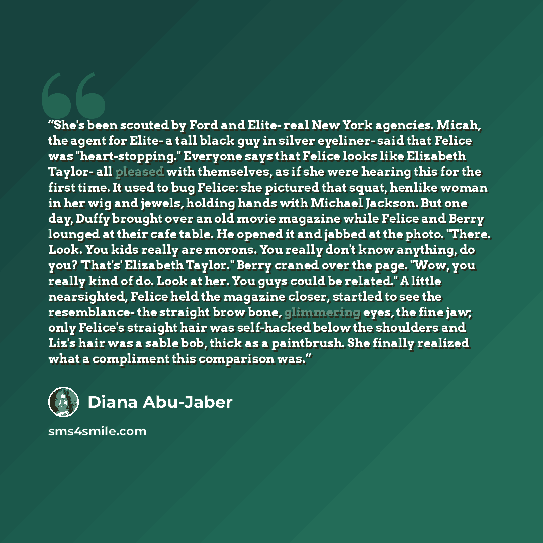 “She's been scouted by Ford and Elite- real New York agencies. Micah, the agent for Elite- a tall black guy in silver eyeliner- said that Felice was "heart-stopping." Everyone says that Felice looks like Elizabeth Taylor- all pleased with themselves, as if she were hearing this for the first time…” quote by Diana Abu-Jaber