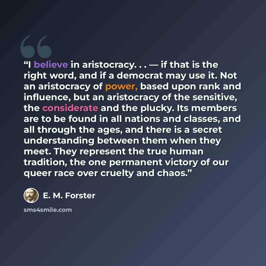 “I believe in aristocracy. . . — if that is the right word, and if a democrat may use it. Not an aristocracy of power, based upon rank and influence, but an aristocracy of the sensitive, the considerate and the plucky. Its members are to be found in all nations and classes, and all through the…” quote by E. M. Forster