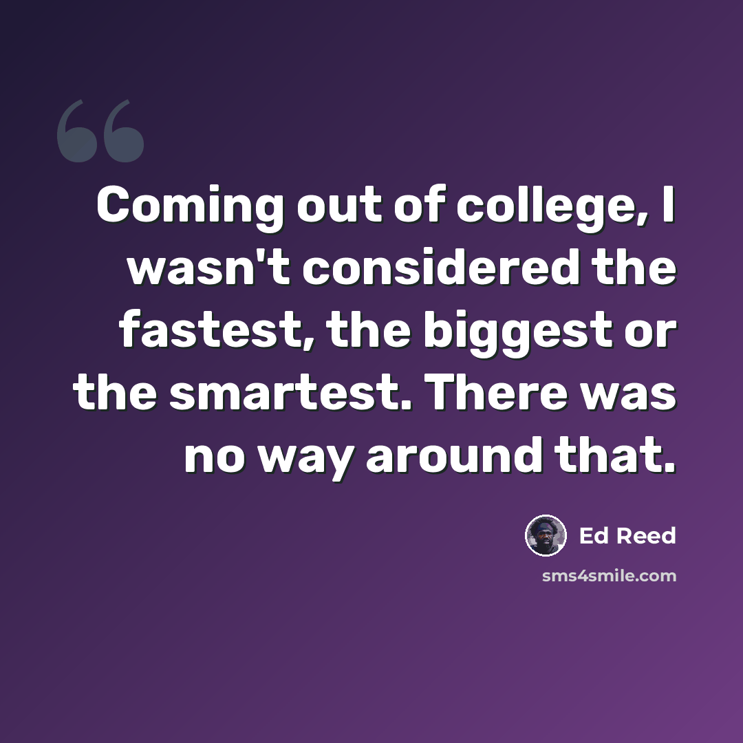 “Coming out of college, I wasn't considered the fastest, the biggest or the smartest. There was no way around that.” quote by Ed Reed