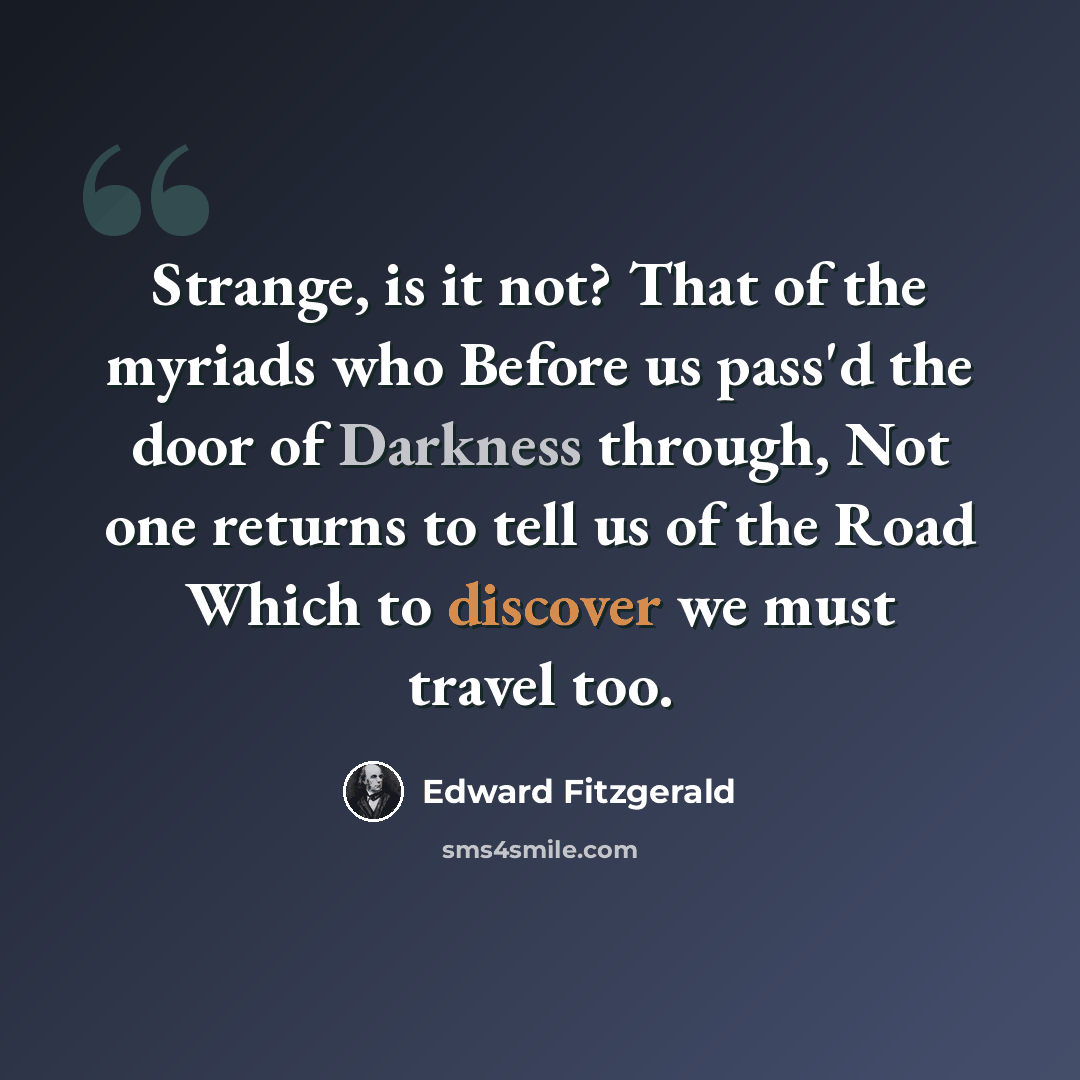 “Strange, is it not? That of the myriads who Before us pass'd the door of Darkness through, Not one returns to tell us of the Road Which to discover we must travel too.” quote by Edward Fitzgerald