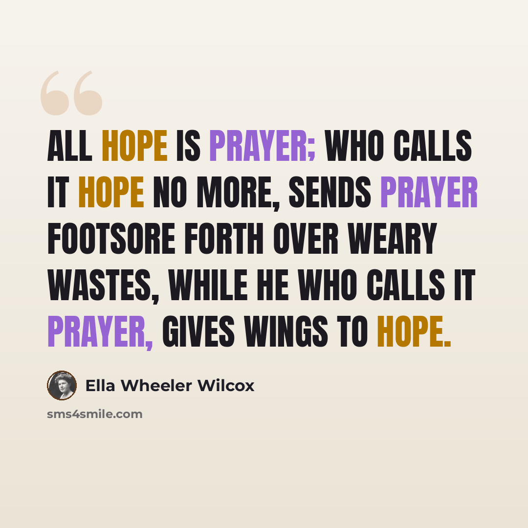 “All hope is prayer; who calls it hope no more, Sends prayer footsore forth over weary wastes, While he who calls it prayer, gives wings to hope.” quote by Ella Wheeler Wilcox