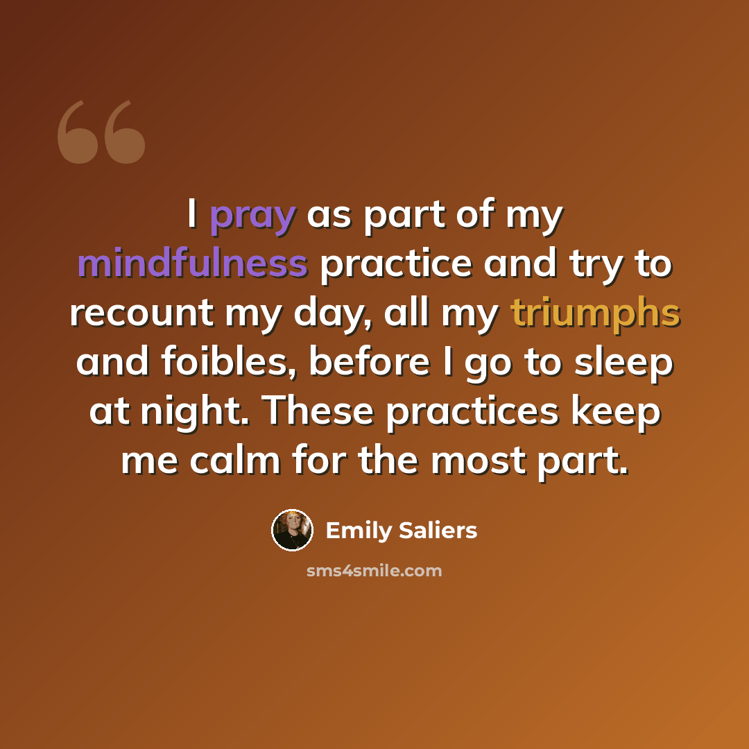 “I pray as part of my mindfulness practice and try to recount my day, all my triumphs and foibles, before I go to sleep at night. These practices keep me calm for the most part.” quote by Emily Saliers