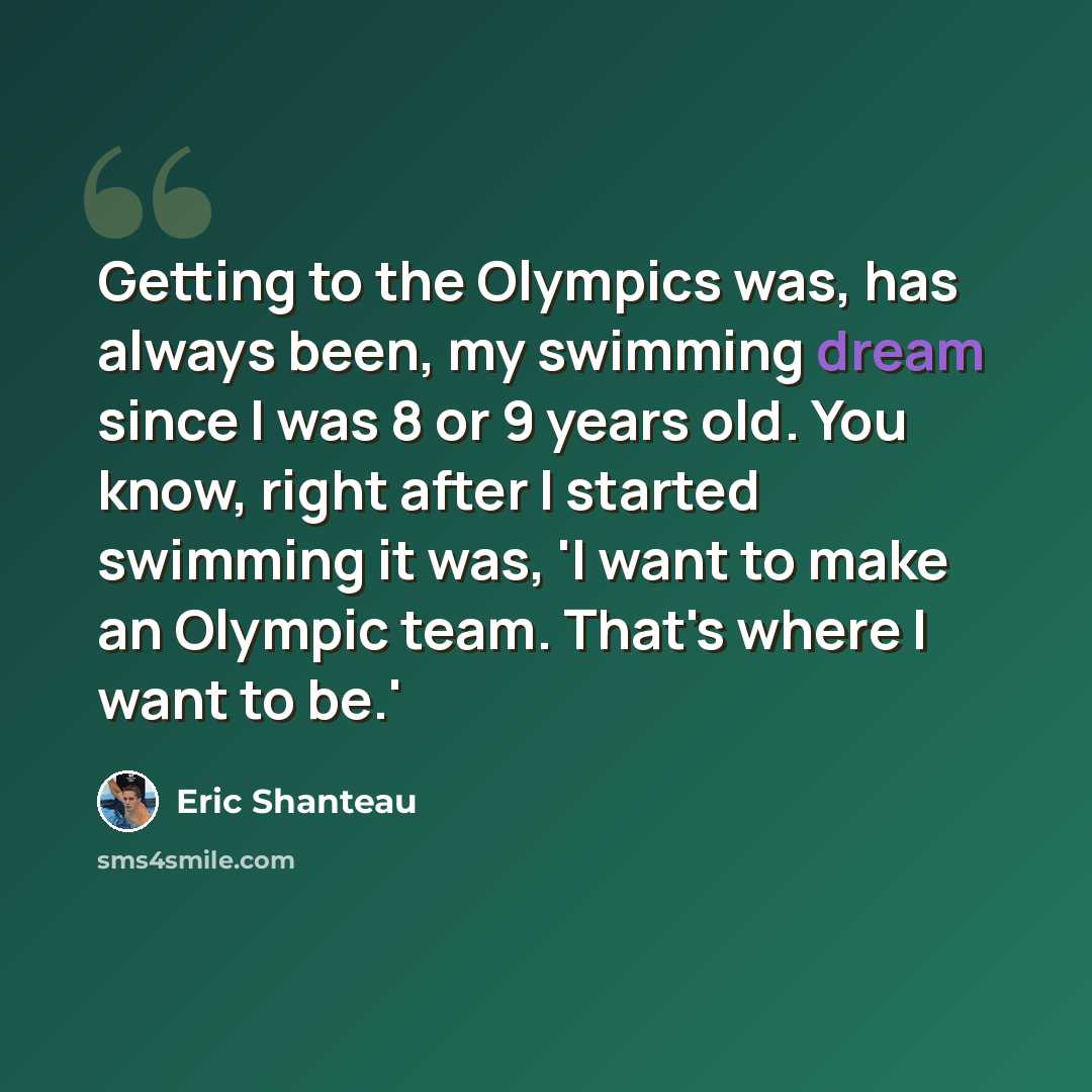 “Getting to the Olympics was, has always been, my swimming dream since I was 8 or 9 years old. You know, right after I started swimming it was, 'I want to make an Olympic team. That's where I want to be.'” quote by Eric Shanteau