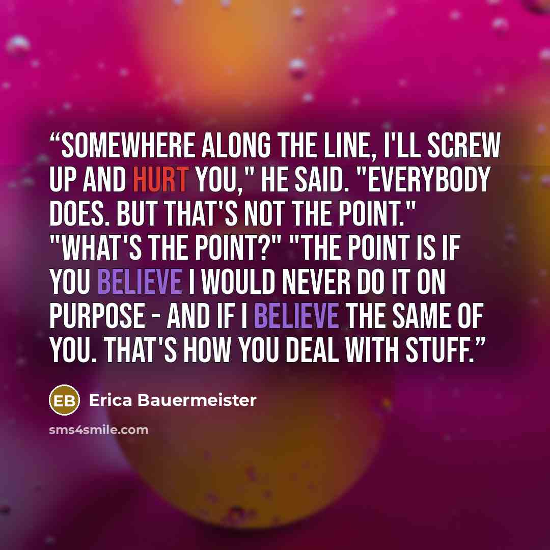 “Somewhere along the line, I'll screw up and hurt you," he said. "Everybody does. But that's not the point." "What's the point?" "The point is if you believe I would never do it on purpose - and if I believe the same of you. That's how you deal with stuff.” quote by Erica Bauermeister