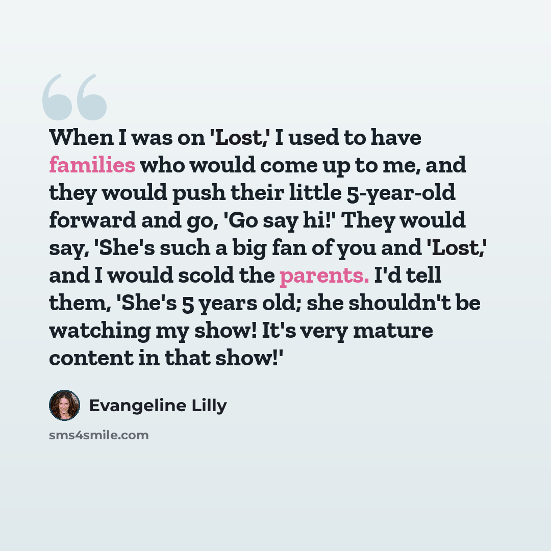 “When I was on 'Lost,' I used to have families who would come up to me, and they would push their little 5-year-old forward and go, 'Go say hi!' They would say, 'She's such a big fan of you and 'Lost,' and I would scold the parents. I'd tell them, 'She's 5 years old; she shouldn't be watching my…” quote by Evangeline Lilly
