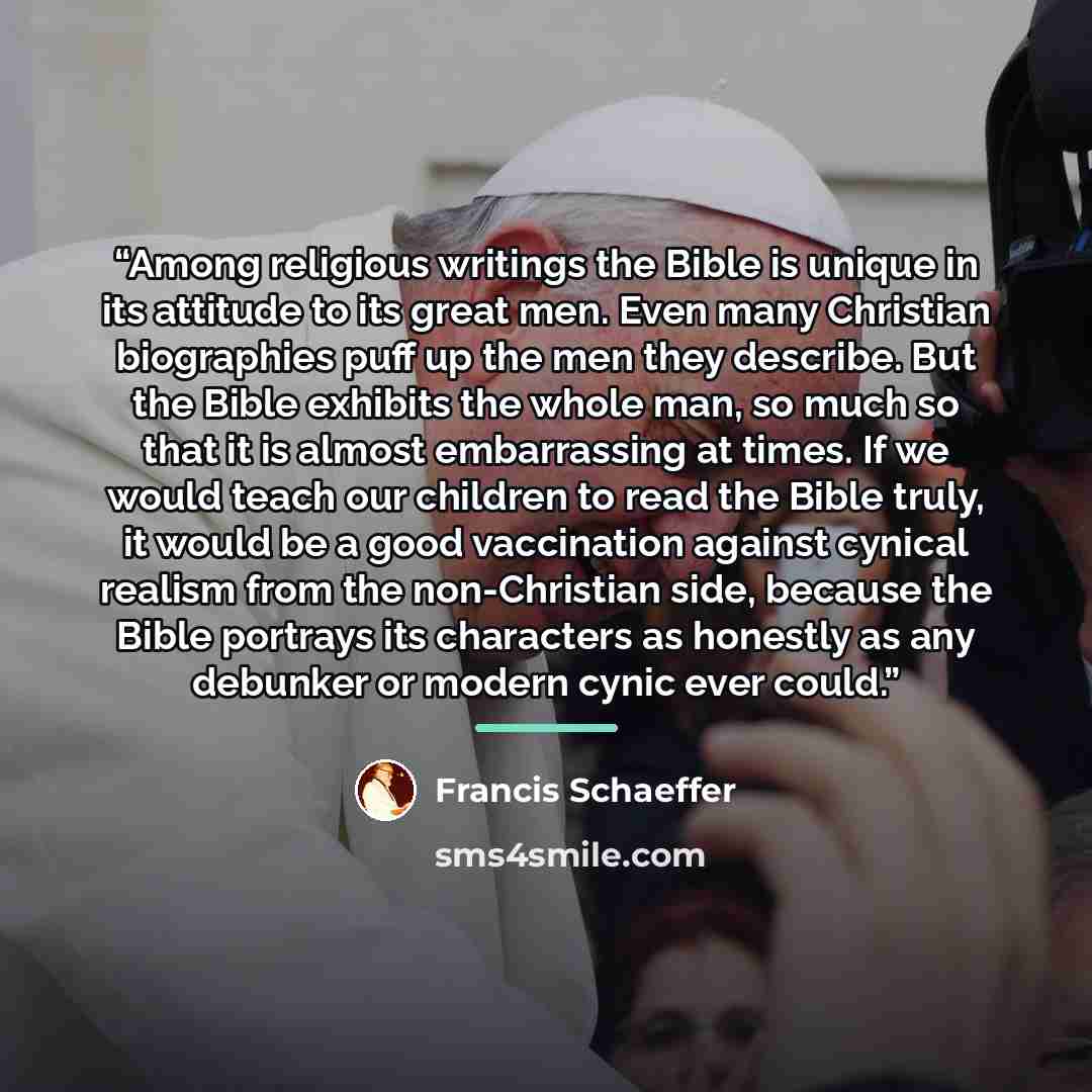 “Among religious writings the Bible is unique in its attitude to its great men. Even many Christian biographies puff up the men they describe. But the Bible exhibits the whole man, so much so that it is almost embarrassing at times. If we would teach our children to read the Bible truly, it would…” quote by Francis Schaeffer
