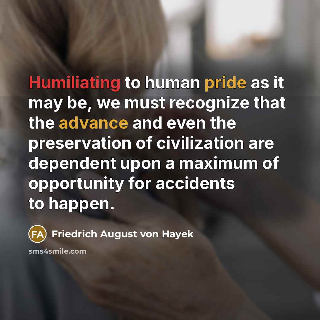 “Humiliating to human pride as it may be, we must recognize that the advance and even the preservation of civilization are dependent upon a maximum of opportunity for accidents to happen.” quote by Friedrich August von Hayek