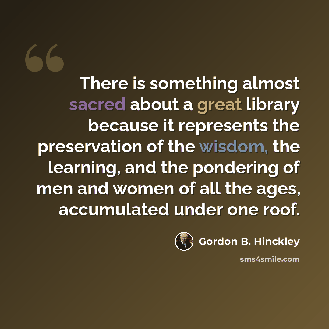 “There is something almost sacred about a great library because it represents the preservation of the wisdom, the learning, and the pondering of men and women of all the ages, accumulated under one roof.” quote by Gordon B. Hinckley