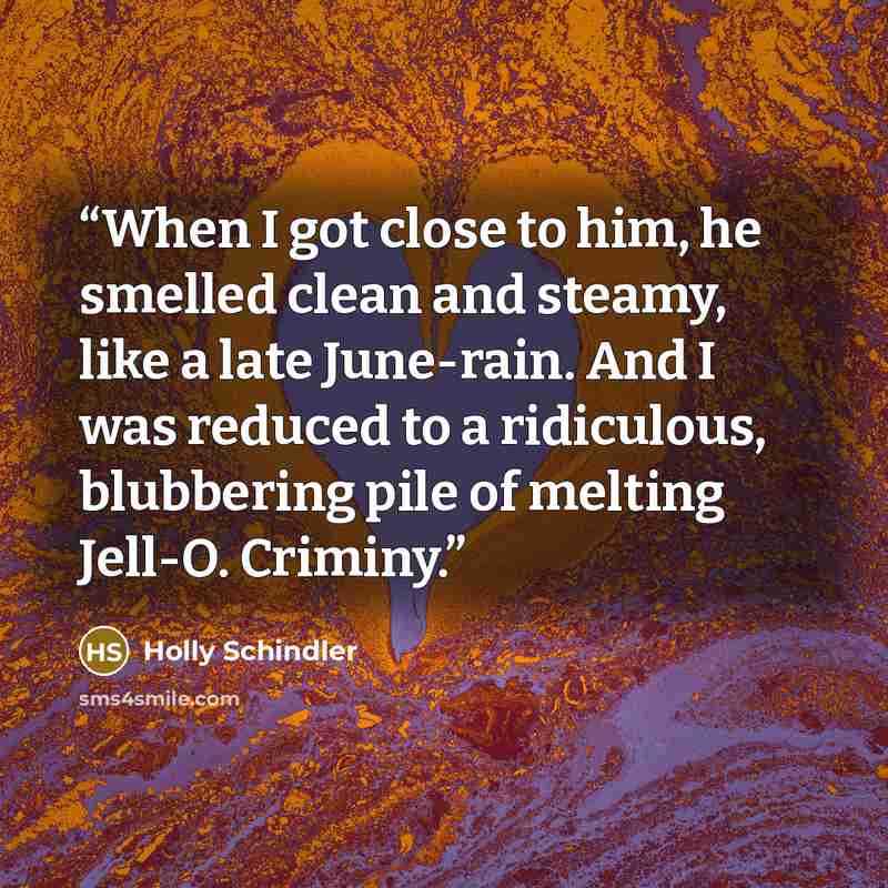“When I got close to him, he smelled clean and steamy, like a late June-rain. And I was reduced to a ridiculous, blubbering pile of melting Jell-O. Criminy.” quote by Holly Schindler