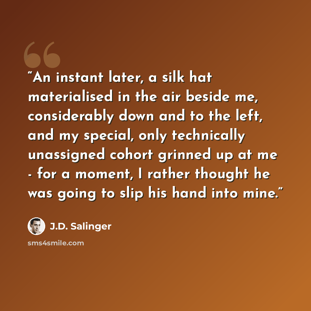 “An instant later, a silk hat materialised in the air beside me, considerably down and to the left, and my special, only technically unassigned cohort grinned up at me - for a moment, I rather thought he was going to slip his hand into mine.” quote by J.D. Salinger