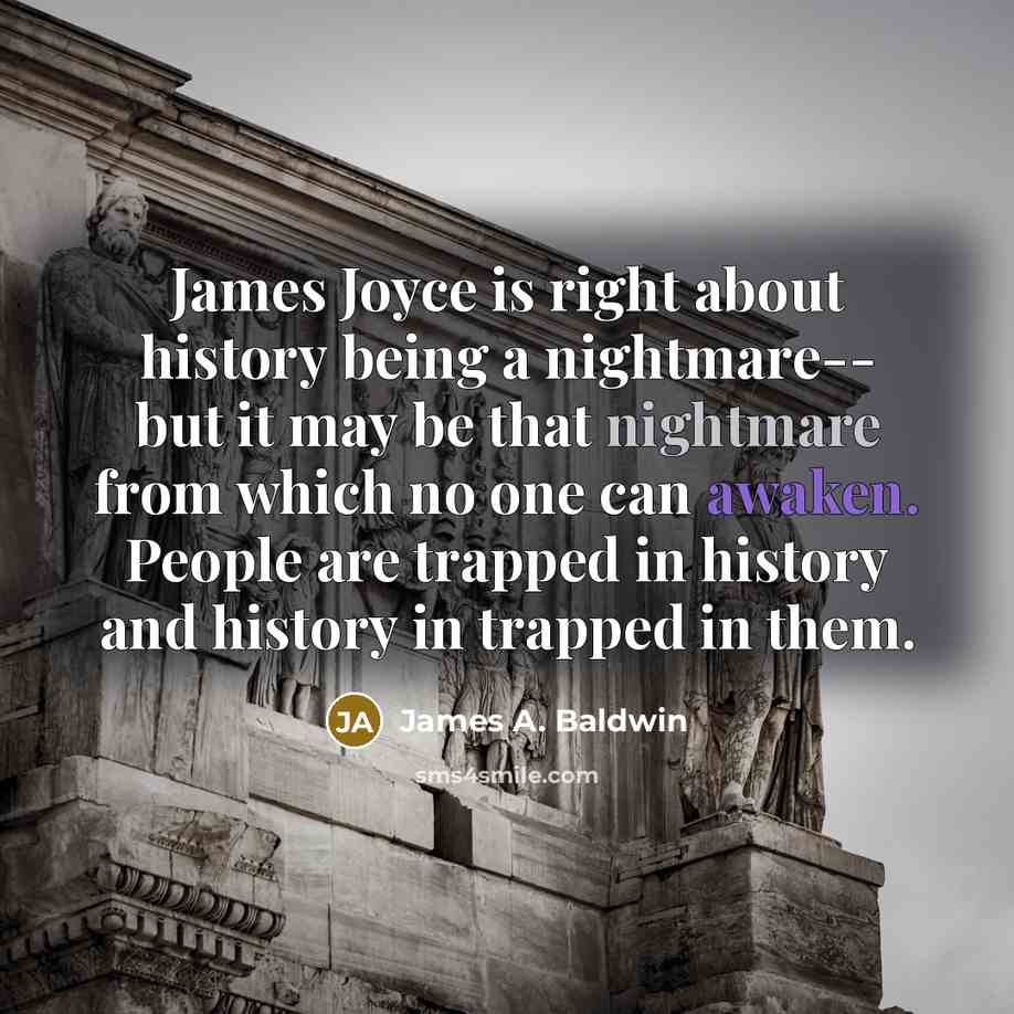 “James Joyce is right about history being a nightmare-- but it may be that nightmare from which no one can awaken. People are trapped in history and history in trapped in them.” quote by James A. Baldwin