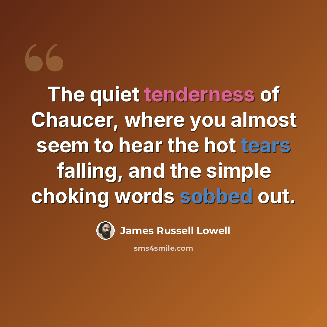 “The quiet tenderness of Chaucer, where you almost seem to hear the hot tears falling, and the simple choking words sobbed out.” quote by James Russell Lowell