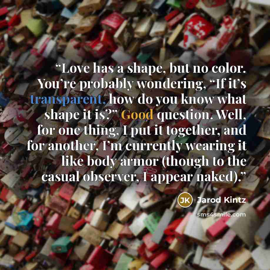 “Love has a shape, but no color. You’re probably wondering, “If it’s transparent, how do you know what shape it is?” Good question. Well, for one thing, I put it together, and for another, I’m currently wearing it like body armor (though to the casual observer, I appear naked).” quote by Jarod Kintz