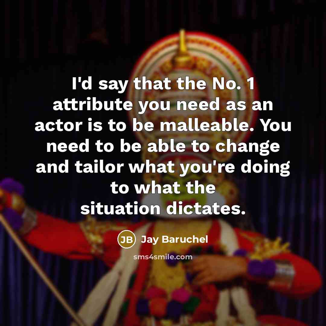 “I'd say that the No. 1 attribute you need as an actor is to be malleable. You need to be able to change and tailor what you're doing to what the situation dictates.” quote by Jay Baruchel