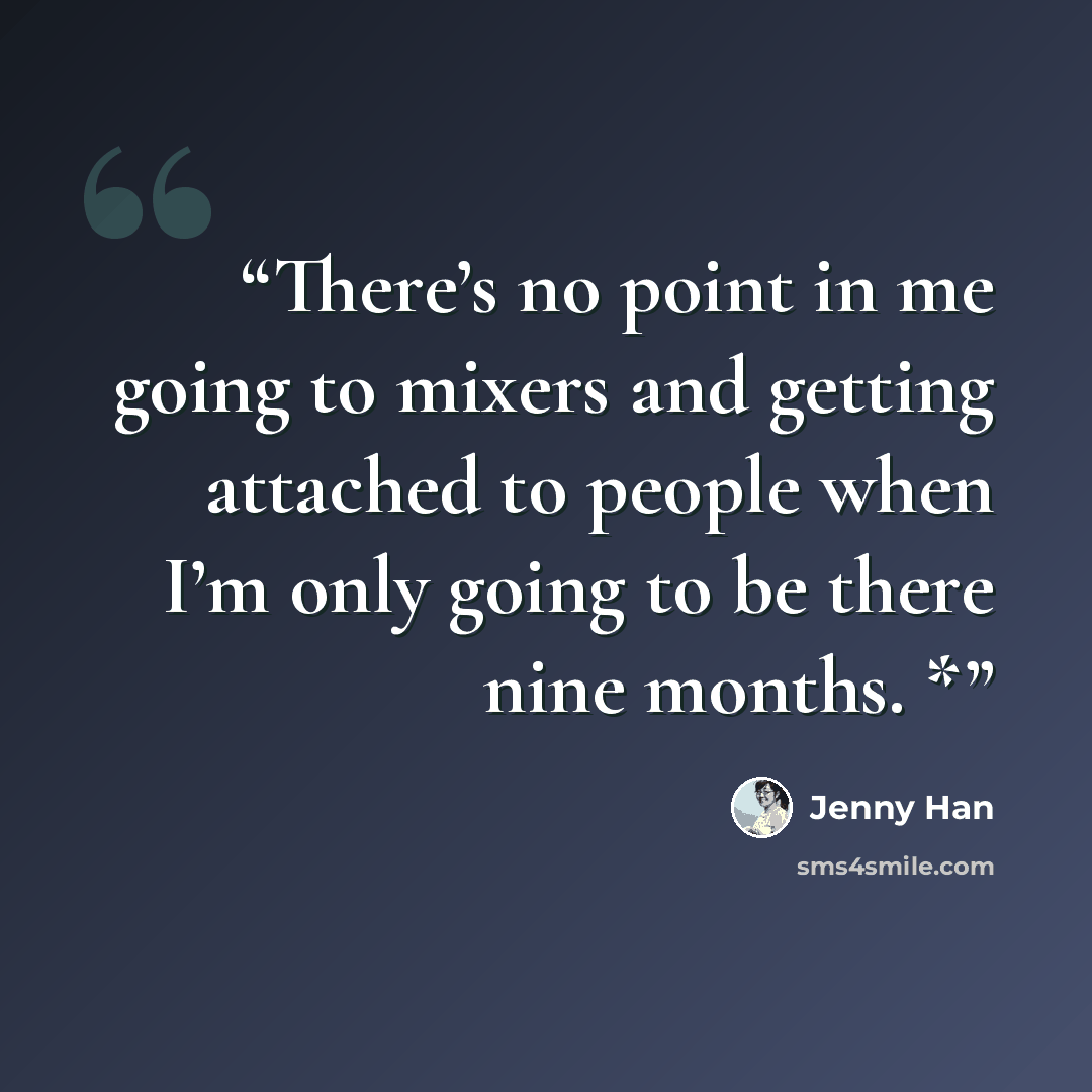 “There’s no point in me going to mixers and getting attached to people when I’m only going to be there nine months. *” quote by Jenny Han