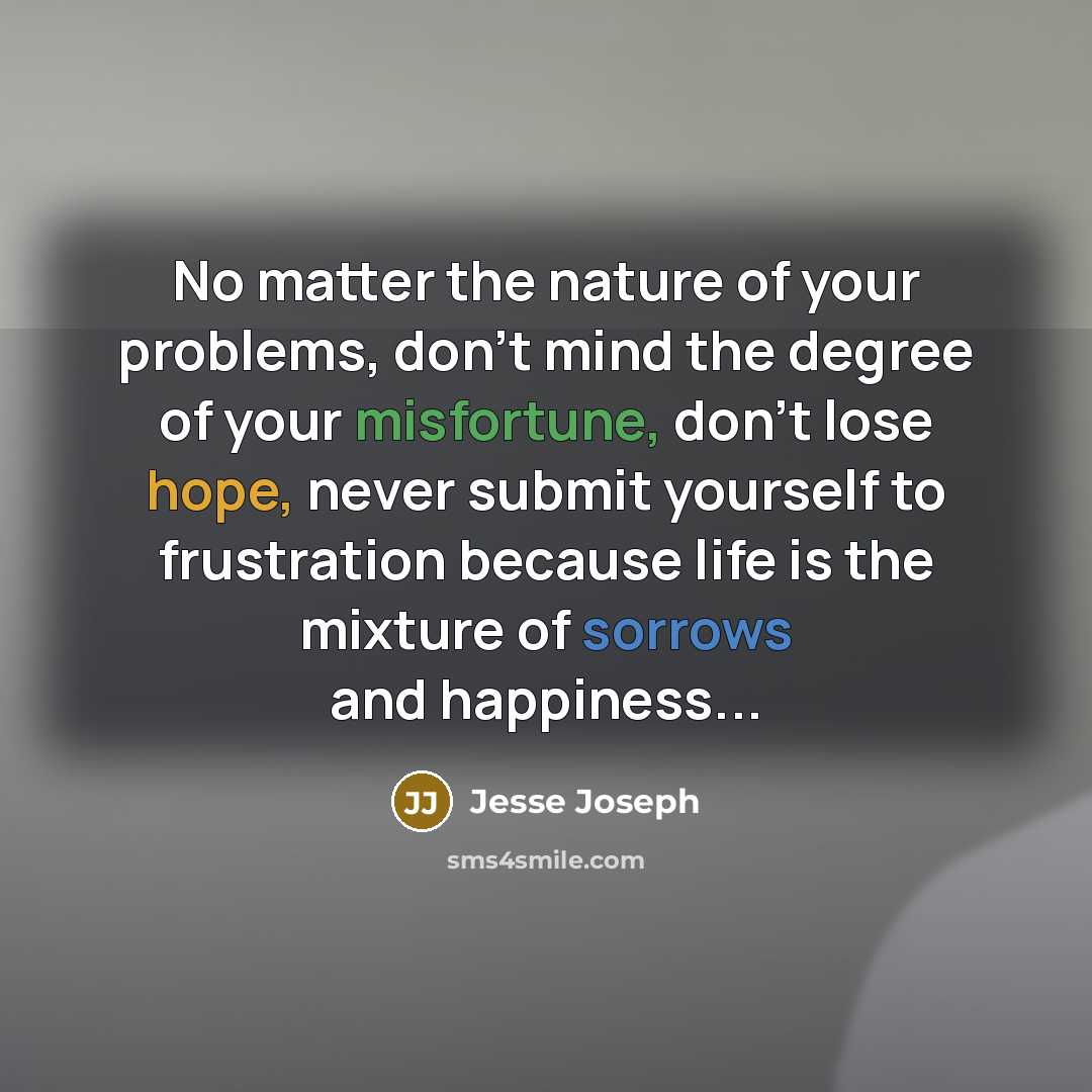 “No matter the nature of your problems, don't mind the degree of your misfortune, don't lose hope, never submit yourself to frustration because life is the mixture of sorrows and happiness...” quote by Jesse Joseph