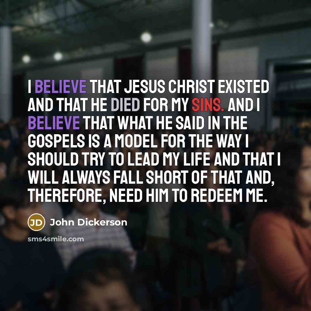 “I believe that Jesus Christ existed and that He died for my sins. And I believe that what He said in the Gospels is a model for the way I should try to lead my life and that I will always fall short of that and, therefore, need Him to redeem me.” quote by John Dickerson