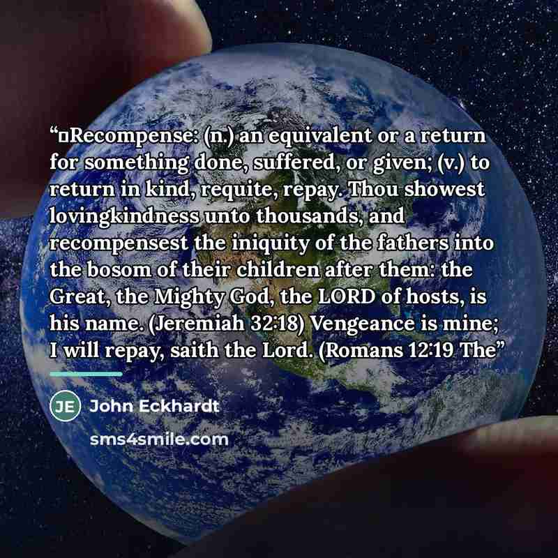 “➢Recompense: (n.) an equivalent or a return for something done, suffered, or given; (v.) to return in kind, requite, repay. Thou showest lovingkindness unto thousands, and recompensest the iniquity of the fathers into the bosom of their children after them: the Great, the Mighty God, the LORD of…” quote by John Eckhardt