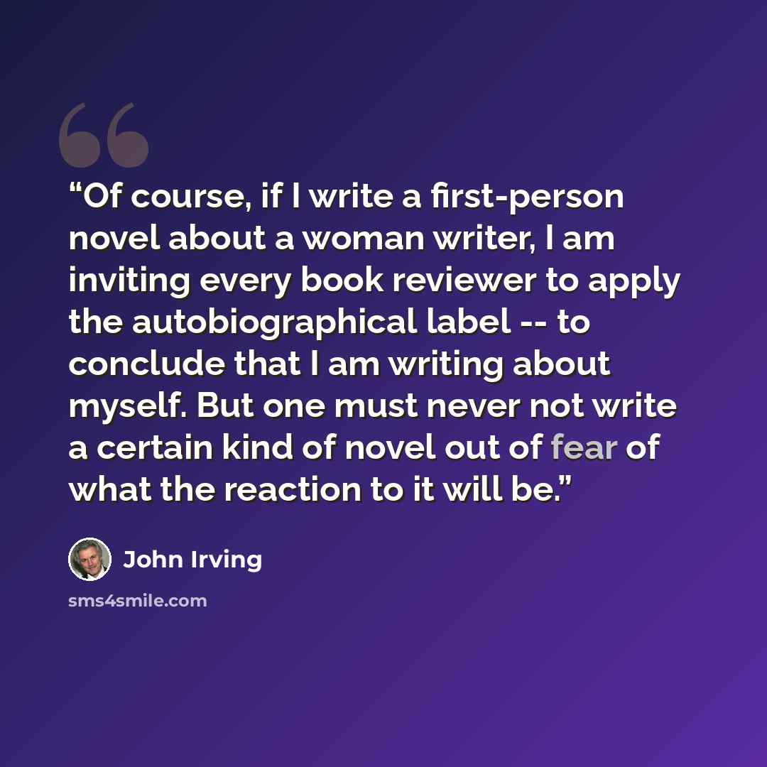 “Of course, if I write a first-person novel about a woman writer, I am inviting every book reviewer to apply the autobiographical label -- to conclude that I am writing about myself. But one must never not write a certain kind of novel out of fear of what the reaction to it will be.” quote by John Irving