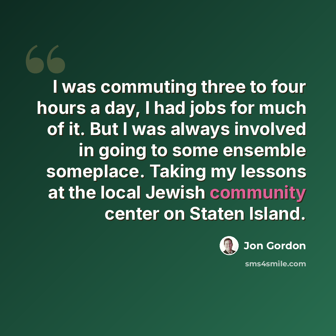 “I was commuting three to four hours a day, I had jobs for much of it. But I was always involved in going to some ensemble someplace. Taking my lessons at the local Jewish community center on Staten Island.” quote by Jon Gordon
