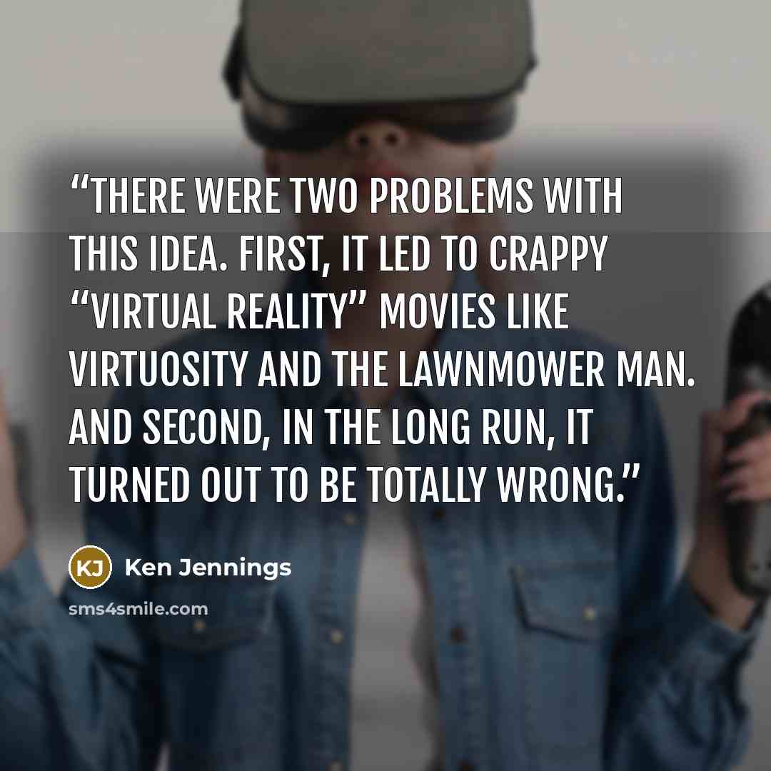 “There were two problems with this idea. First, it led to crappy “virtual reality” movies like Virtuosity and The Lawnmower Man. And second, in the long run, it turned out to be totally wrong.” quote by Ken Jennings